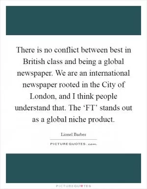 There is no conflict between best in British class and being a global newspaper. We are an international newspaper rooted in the City of London, and I think people understand that. The ‘FT’ stands out as a global niche product Picture Quote #1