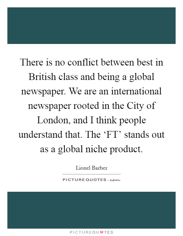 There is no conflict between best in British class and being a global newspaper. We are an international newspaper rooted in the City of London, and I think people understand that. The ‘FT' stands out as a global niche product Picture Quote #1