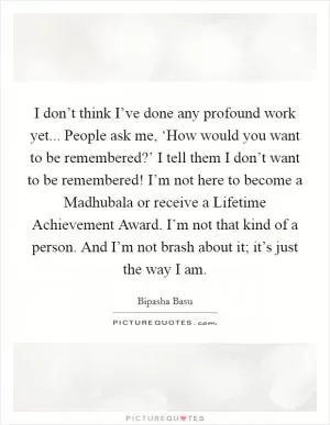 I don’t think I’ve done any profound work yet... People ask me, ‘How would you want to be remembered?’ I tell them I don’t want to be remembered! I’m not here to become a Madhubala or receive a Lifetime Achievement Award. I’m not that kind of a person. And I’m not brash about it; it’s just the way I am Picture Quote #1