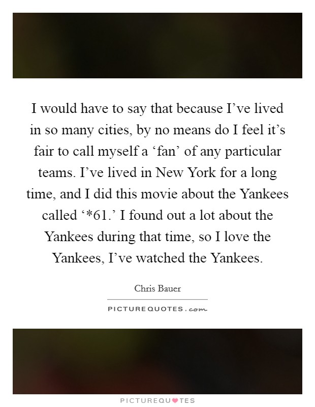 I would have to say that because I've lived in so many cities, by no means do I feel it's fair to call myself a ‘fan' of any particular teams. I've lived in New York for a long time, and I did this movie about the Yankees called ‘*61.' I found out a lot about the Yankees during that time, so I love the Yankees, I've watched the Yankees Picture Quote #1