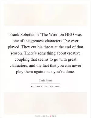 Frank Sobotka in ‘The Wire’ on HBO was one of the greatest characters I’ve ever played. They cut his throat at the end of that season. There’s something about creative coupling that seems to go with great characters, and the fact that you can never play them again once you’re done Picture Quote #1