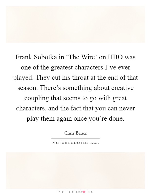 Frank Sobotka in ‘The Wire' on HBO was one of the greatest characters I've ever played. They cut his throat at the end of that season. There's something about creative coupling that seems to go with great characters, and the fact that you can never play them again once you're done Picture Quote #1