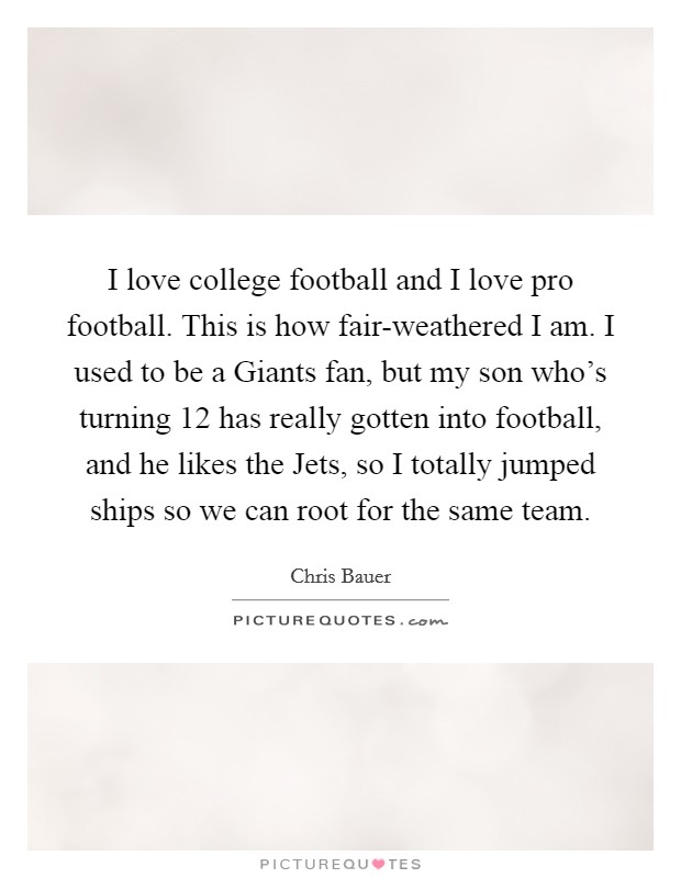 I love college football and I love pro football. This is how fair-weathered I am. I used to be a Giants fan, but my son who's turning 12 has really gotten into football, and he likes the Jets, so I totally jumped ships so we can root for the same team Picture Quote #1