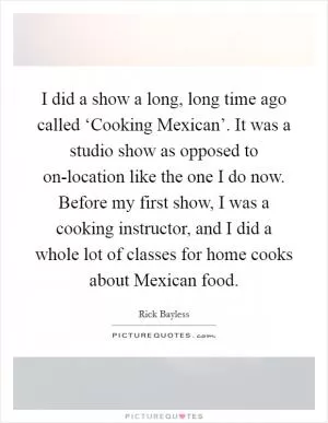 I did a show a long, long time ago called ‘Cooking Mexican’. It was a studio show as opposed to on-location like the one I do now. Before my first show, I was a cooking instructor, and I did a whole lot of classes for home cooks about Mexican food Picture Quote #1