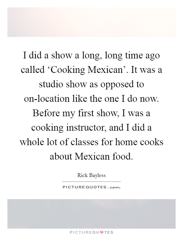 I did a show a long, long time ago called ‘Cooking Mexican'. It was a studio show as opposed to on-location like the one I do now. Before my first show, I was a cooking instructor, and I did a whole lot of classes for home cooks about Mexican food Picture Quote #1