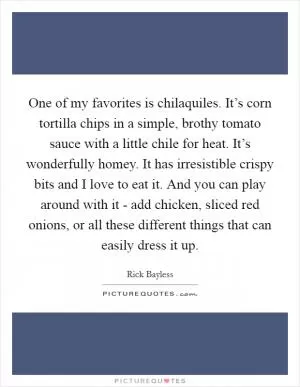 One of my favorites is chilaquiles. It’s corn tortilla chips in a simple, brothy tomato sauce with a little chile for heat. It’s wonderfully homey. It has irresistible crispy bits and I love to eat it. And you can play around with it - add chicken, sliced red onions, or all these different things that can easily dress it up Picture Quote #1