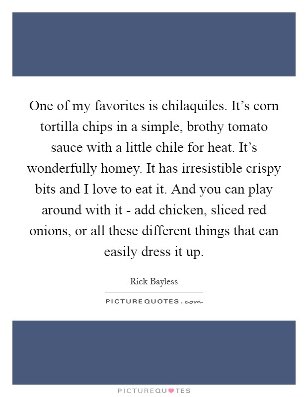One of my favorites is chilaquiles. It's corn tortilla chips in a simple, brothy tomato sauce with a little chile for heat. It's wonderfully homey. It has irresistible crispy bits and I love to eat it. And you can play around with it - add chicken, sliced red onions, or all these different things that can easily dress it up Picture Quote #1