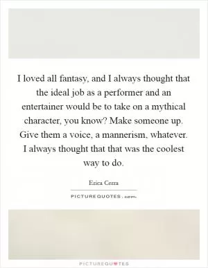 I loved all fantasy, and I always thought that the ideal job as a performer and an entertainer would be to take on a mythical character, you know? Make someone up. Give them a voice, a mannerism, whatever. I always thought that that was the coolest way to do Picture Quote #1