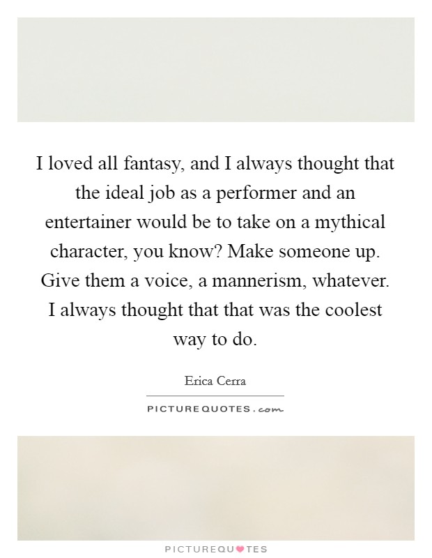 I loved all fantasy, and I always thought that the ideal job as a performer and an entertainer would be to take on a mythical character, you know? Make someone up. Give them a voice, a mannerism, whatever. I always thought that that was the coolest way to do Picture Quote #1