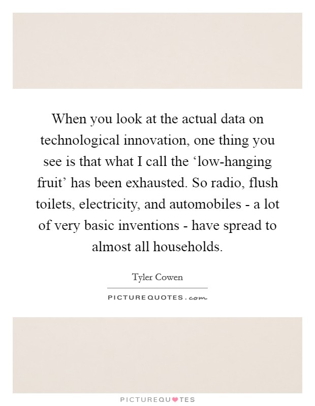 When you look at the actual data on technological innovation, one thing you see is that what I call the ‘low-hanging fruit' has been exhausted. So radio, flush toilets, electricity, and automobiles - a lot of very basic inventions - have spread to almost all households Picture Quote #1