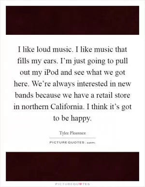 I like loud music. I like music that fills my ears. I’m just going to pull out my iPod and see what we got here. We’re always interested in new bands because we have a retail store in northern California. I think it’s got to be happy Picture Quote #1