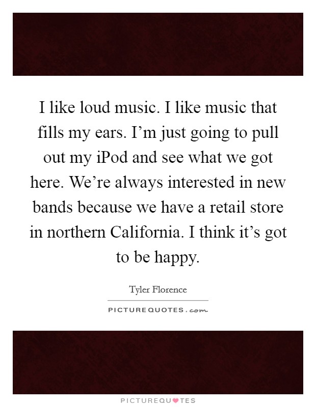 I like loud music. I like music that fills my ears. I'm just going to pull out my iPod and see what we got here. We're always interested in new bands because we have a retail store in northern California. I think it's got to be happy Picture Quote #1