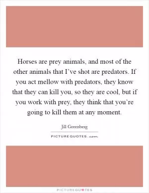 Horses are prey animals, and most of the other animals that I’ve shot are predators. If you act mellow with predators, they know that they can kill you, so they are cool, but if you work with prey, they think that you’re going to kill them at any moment Picture Quote #1