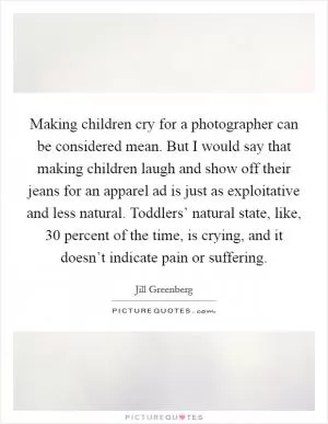 Making children cry for a photographer can be considered mean. But I would say that making children laugh and show off their jeans for an apparel ad is just as exploitative and less natural. Toddlers’ natural state, like, 30 percent of the time, is crying, and it doesn’t indicate pain or suffering Picture Quote #1