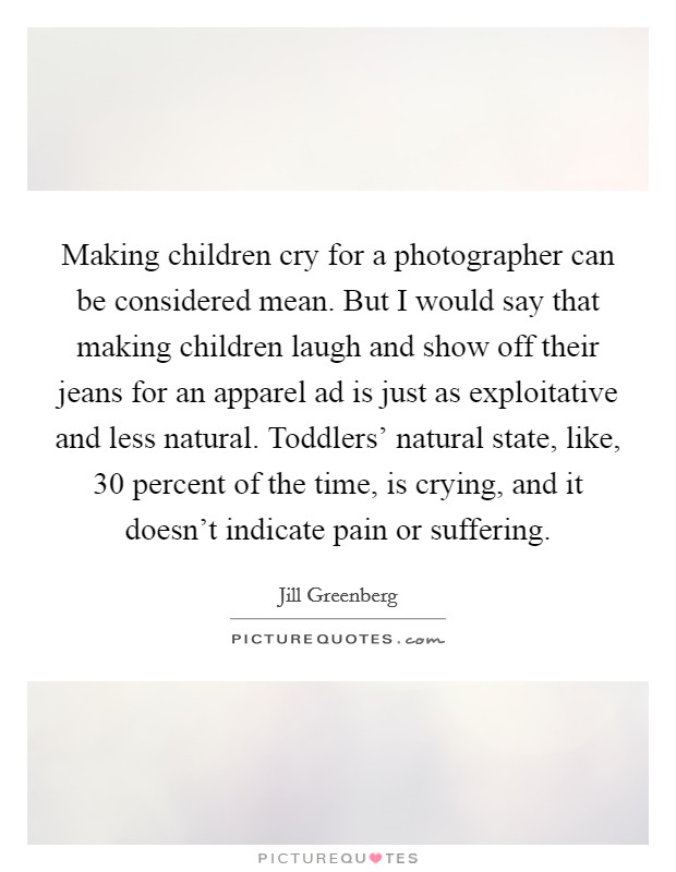 Making children cry for a photographer can be considered mean. But I would say that making children laugh and show off their jeans for an apparel ad is just as exploitative and less natural. Toddlers' natural state, like, 30 percent of the time, is crying, and it doesn't indicate pain or suffering Picture Quote #1