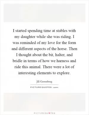 I started spending time at stables with my daughter while she was riding. I was reminded of my love for the form and different aspects of the horse. Then I thought about the bit, halter, and bridle in terms of how we harness and ride this animal. There were a lot of interesting elements to explore Picture Quote #1