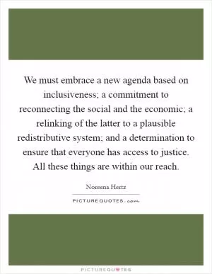 We must embrace a new agenda based on inclusiveness; a commitment to reconnecting the social and the economic; a relinking of the latter to a plausible redistributive system; and a determination to ensure that everyone has access to justice. All these things are within our reach Picture Quote #1