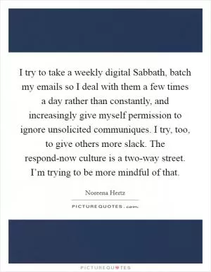 I try to take a weekly digital Sabbath, batch my emails so I deal with them a few times a day rather than constantly, and increasingly give myself permission to ignore unsolicited communiques. I try, too, to give others more slack. The respond-now culture is a two-way street. I’m trying to be more mindful of that Picture Quote #1