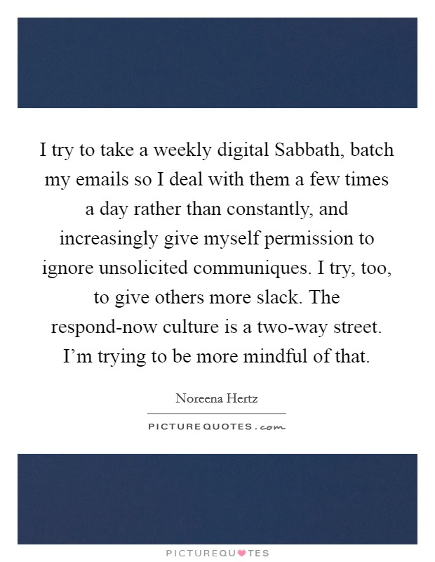 I try to take a weekly digital Sabbath, batch my emails so I deal with them a few times a day rather than constantly, and increasingly give myself permission to ignore unsolicited communiques. I try, too, to give others more slack. The respond-now culture is a two-way street. I'm trying to be more mindful of that Picture Quote #1