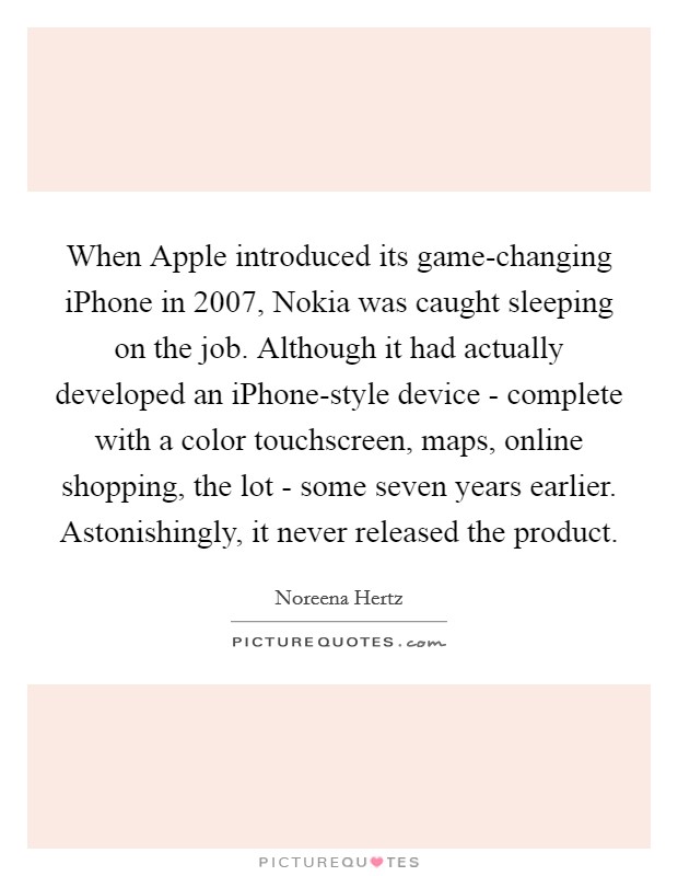 When Apple introduced its game-changing iPhone in 2007, Nokia was caught sleeping on the job. Although it had actually developed an iPhone-style device - complete with a color touchscreen, maps, online shopping, the lot - some seven years earlier. Astonishingly, it never released the product Picture Quote #1