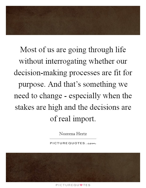 Most of us are going through life without interrogating whether our decision-making processes are fit for purpose. And that's something we need to change - especially when the stakes are high and the decisions are of real import Picture Quote #1