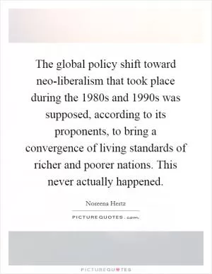 The global policy shift toward neo-liberalism that took place during the 1980s and 1990s was supposed, according to its proponents, to bring a convergence of living standards of richer and poorer nations. This never actually happened Picture Quote #1