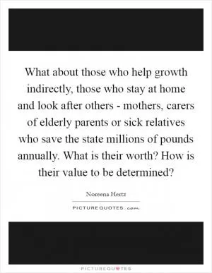 What about those who help growth indirectly, those who stay at home and look after others - mothers, carers of elderly parents or sick relatives who save the state millions of pounds annually. What is their worth? How is their value to be determined? Picture Quote #1