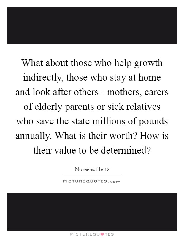 What about those who help growth indirectly, those who stay at home and look after others - mothers, carers of elderly parents or sick relatives who save the state millions of pounds annually. What is their worth? How is their value to be determined? Picture Quote #1