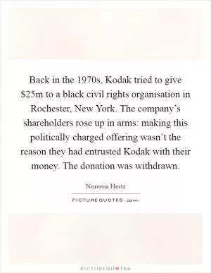 Back in the 1970s, Kodak tried to give $25m to a black civil rights organisation in Rochester, New York. The company’s shareholders rose up in arms: making this politically charged offering wasn’t the reason they had entrusted Kodak with their money. The donation was withdrawn Picture Quote #1