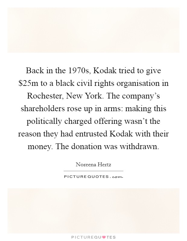 Back in the 1970s, Kodak tried to give $25m to a black civil rights organisation in Rochester, New York. The company's shareholders rose up in arms: making this politically charged offering wasn't the reason they had entrusted Kodak with their money. The donation was withdrawn Picture Quote #1