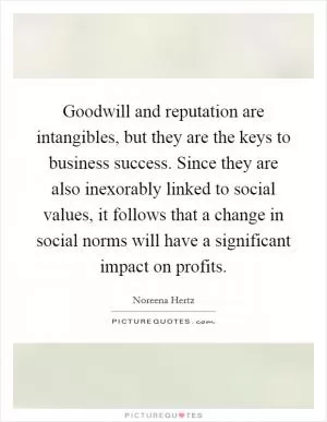 Goodwill and reputation are intangibles, but they are the keys to business success. Since they are also inexorably linked to social values, it follows that a change in social norms will have a significant impact on profits Picture Quote #1