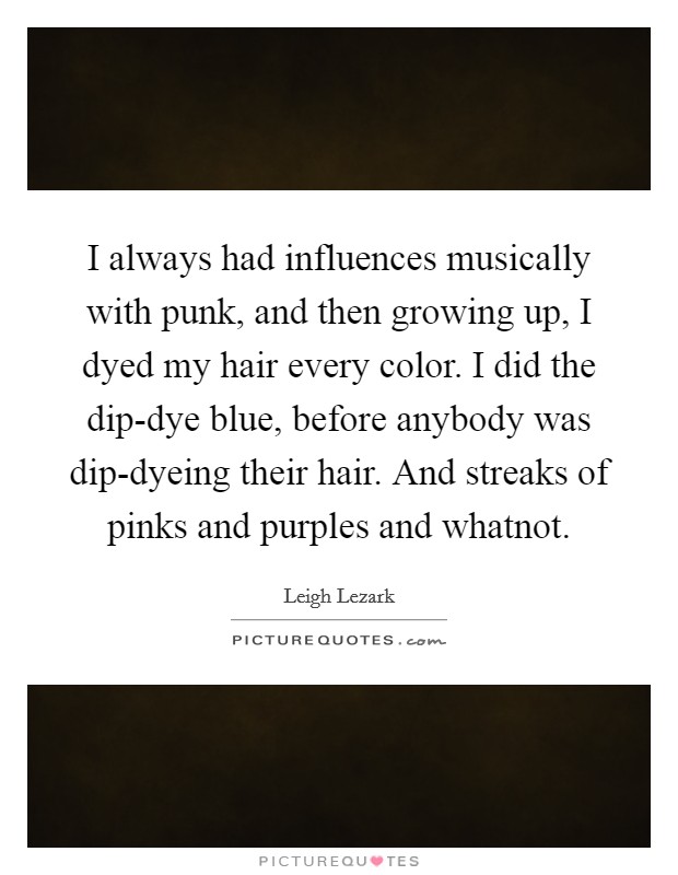 I always had influences musically with punk, and then growing up, I dyed my hair every color. I did the dip-dye blue, before anybody was dip-dyeing their hair. And streaks of pinks and purples and whatnot Picture Quote #1