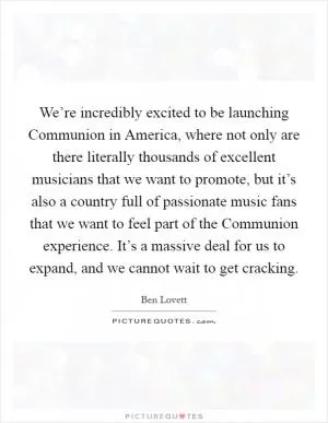 We’re incredibly excited to be launching Communion in America, where not only are there literally thousands of excellent musicians that we want to promote, but it’s also a country full of passionate music fans that we want to feel part of the Communion experience. It’s a massive deal for us to expand, and we cannot wait to get cracking Picture Quote #1