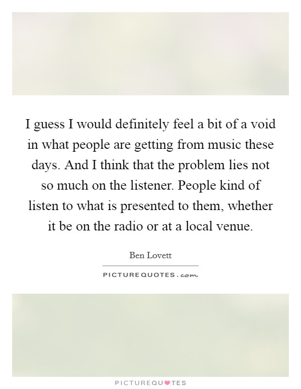 I guess I would definitely feel a bit of a void in what people are getting from music these days. And I think that the problem lies not so much on the listener. People kind of listen to what is presented to them, whether it be on the radio or at a local venue Picture Quote #1
