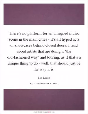 There’s no platform for an unsigned music scene in the main cities - it’s all hyped acts or showcases behind closed doors. I read about artists that are doing it ‘the old-fashioned way’ and touring, as if that’s a unique thing to do - well, that should just be the way it is Picture Quote #1