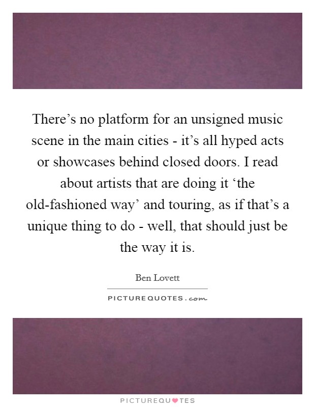 There's no platform for an unsigned music scene in the main cities - it's all hyped acts or showcases behind closed doors. I read about artists that are doing it ‘the old-fashioned way' and touring, as if that's a unique thing to do - well, that should just be the way it is Picture Quote #1