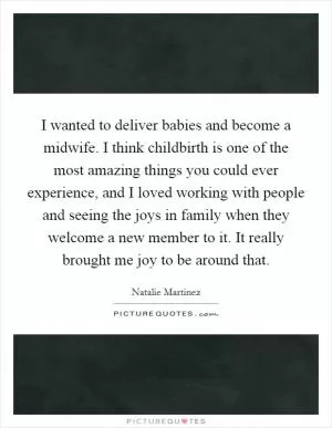 I wanted to deliver babies and become a midwife. I think childbirth is one of the most amazing things you could ever experience, and I loved working with people and seeing the joys in family when they welcome a new member to it. It really brought me joy to be around that Picture Quote #1