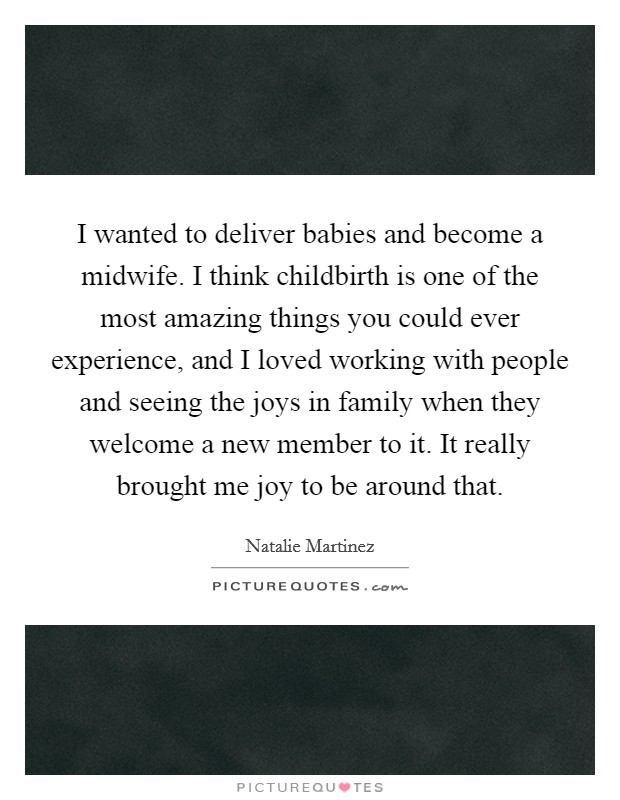 I wanted to deliver babies and become a midwife. I think childbirth is one of the most amazing things you could ever experience, and I loved working with people and seeing the joys in family when they welcome a new member to it. It really brought me joy to be around that Picture Quote #1