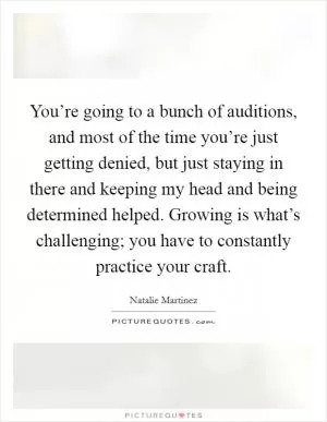 You’re going to a bunch of auditions, and most of the time you’re just getting denied, but just staying in there and keeping my head and being determined helped. Growing is what’s challenging; you have to constantly practice your craft Picture Quote #1