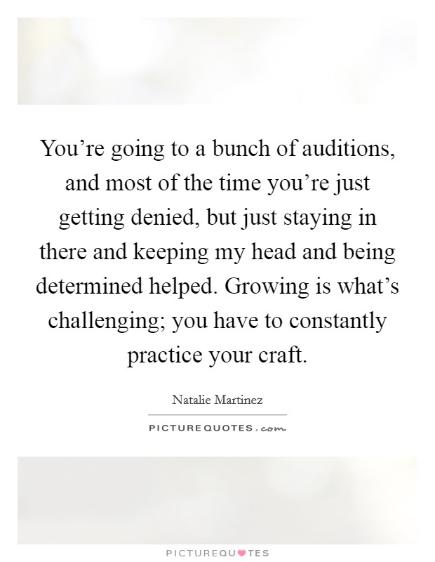 You're going to a bunch of auditions, and most of the time you're just getting denied, but just staying in there and keeping my head and being determined helped. Growing is what's challenging; you have to constantly practice your craft Picture Quote #1