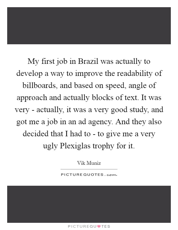 My first job in Brazil was actually to develop a way to improve the readability of billboards, and based on speed, angle of approach and actually blocks of text. It was very - actually, it was a very good study, and got me a job in an ad agency. And they also decided that I had to - to give me a very ugly Plexiglas trophy for it Picture Quote #1