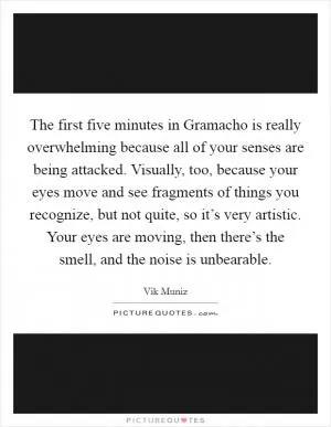 The first five minutes in Gramacho is really overwhelming because all of your senses are being attacked. Visually, too, because your eyes move and see fragments of things you recognize, but not quite, so it’s very artistic. Your eyes are moving, then there’s the smell, and the noise is unbearable Picture Quote #1