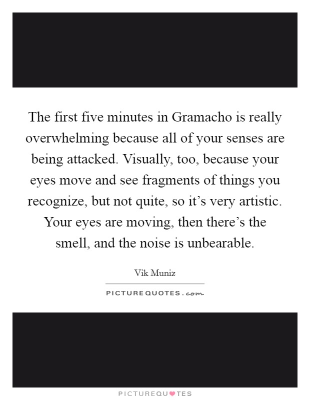 The first five minutes in Gramacho is really overwhelming because all of your senses are being attacked. Visually, too, because your eyes move and see fragments of things you recognize, but not quite, so it's very artistic. Your eyes are moving, then there's the smell, and the noise is unbearable Picture Quote #1
