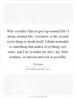 Who wouldn’t like to give up normal life? I mean, normal life, you know, is the second worst thing to death itself. I think normality is something that makes everything very static, and I try to make my days, my daily routines, as uneven and rich as possible Picture Quote #1