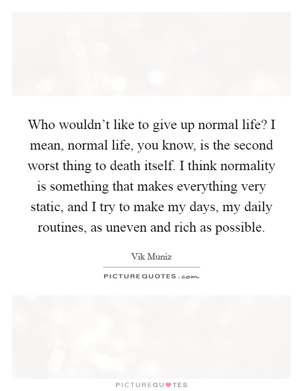Who wouldn't like to give up normal life? I mean, normal life, you know, is the second worst thing to death itself. I think normality is something that makes everything very static, and I try to make my days, my daily routines, as uneven and rich as possible Picture Quote #1