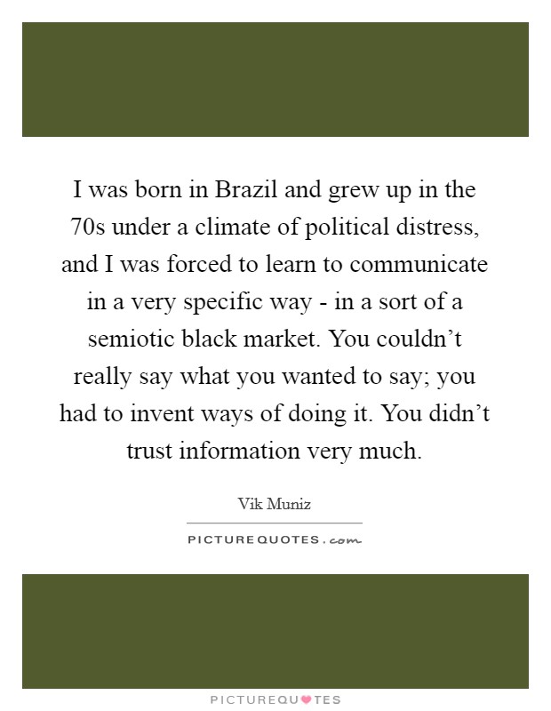 I was born in Brazil and grew up in the  70s under a climate of political distress, and I was forced to learn to communicate in a very specific way - in a sort of a semiotic black market. You couldn't really say what you wanted to say; you had to invent ways of doing it. You didn't trust information very much Picture Quote #1