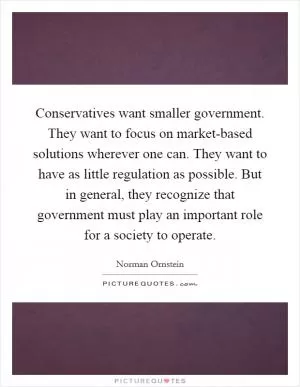 Conservatives want smaller government. They want to focus on market-based solutions wherever one can. They want to have as little regulation as possible. But in general, they recognize that government must play an important role for a society to operate Picture Quote #1