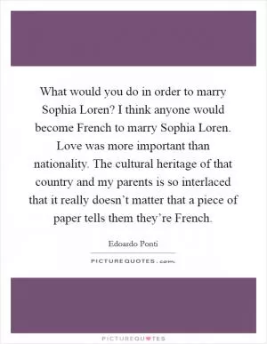 What would you do in order to marry Sophia Loren? I think anyone would become French to marry Sophia Loren. Love was more important than nationality. The cultural heritage of that country and my parents is so interlaced that it really doesn’t matter that a piece of paper tells them they’re French Picture Quote #1