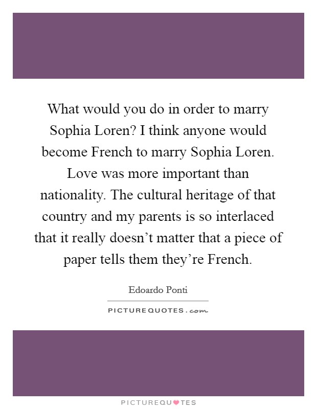 What would you do in order to marry Sophia Loren? I think anyone would become French to marry Sophia Loren. Love was more important than nationality. The cultural heritage of that country and my parents is so interlaced that it really doesn't matter that a piece of paper tells them they're French Picture Quote #1