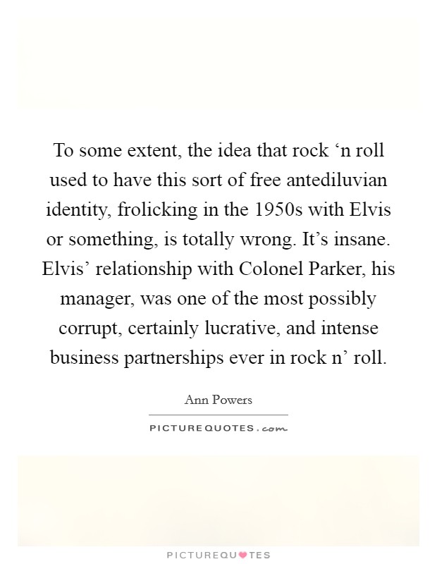 To some extent, the idea that rock ‘n roll used to have this sort of free antediluvian identity, frolicking in the 1950s with Elvis or something, is totally wrong. It's insane. Elvis' relationship with Colonel Parker, his manager, was one of the most possibly corrupt, certainly lucrative, and intense business partnerships ever in rock n' roll Picture Quote #1